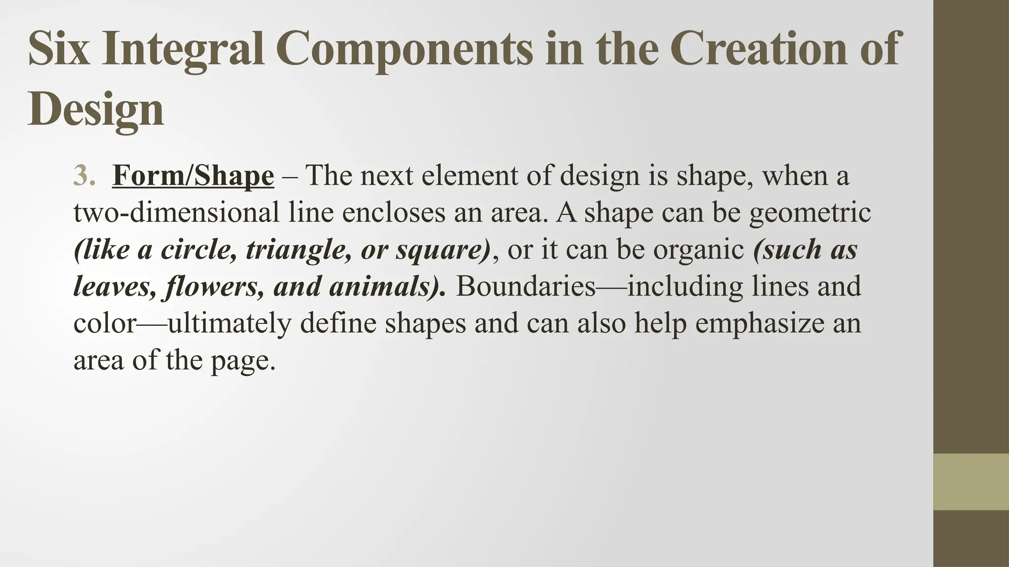 Six Integral Components in the Creation of
Design
3. Form/Shape – The next element of design is shape, when a
two-dimensional line encloses an area. A shape can be geometric
(like a circle, triangle, or square), or it can be organic (such as
leaves, flowers, and animals). Boundaries—including lines and
color—ultimately define shapes and can also help emphasize an
area of the page.
 