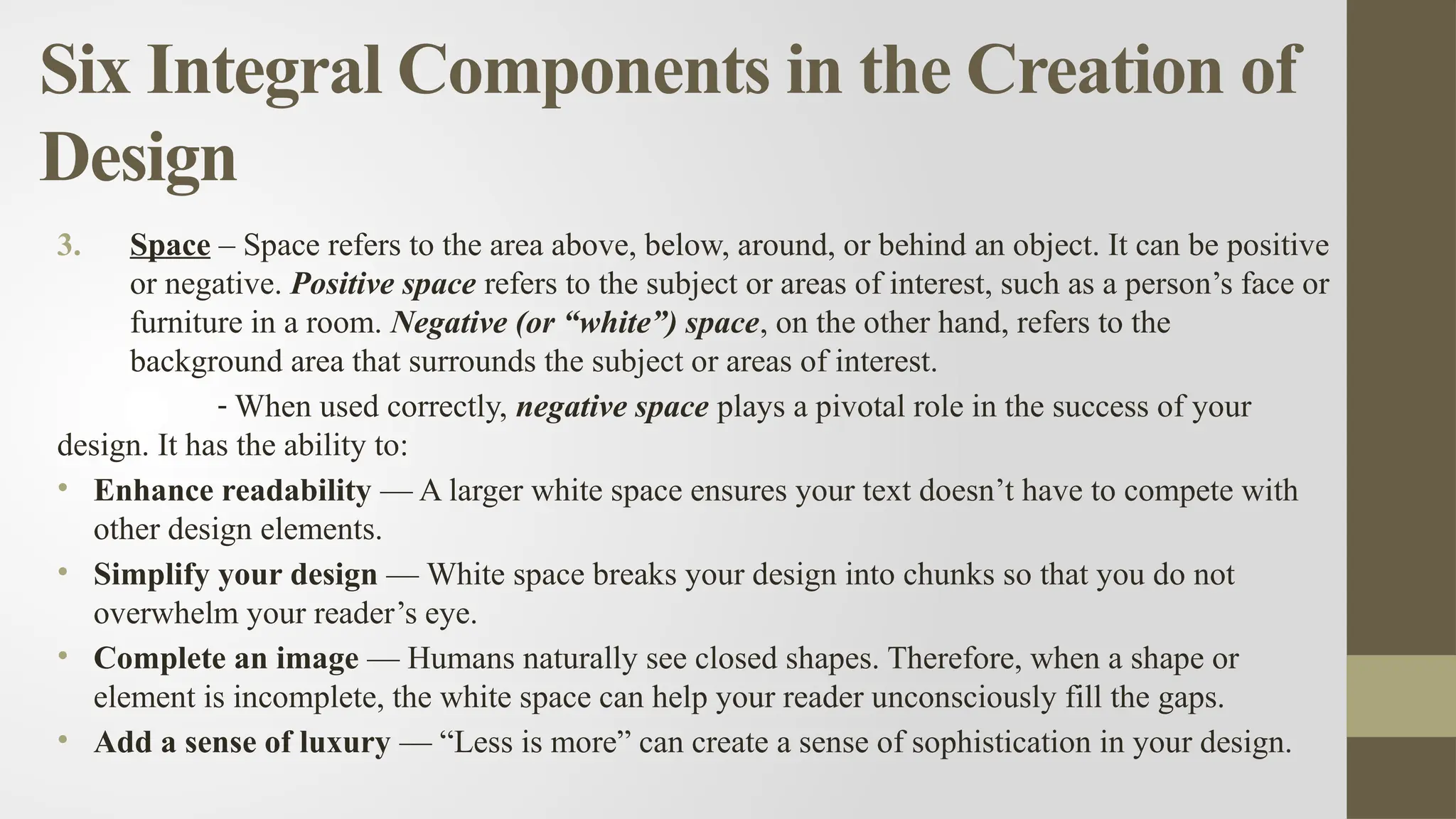 Six Integral Components in the Creation of
Design
3. Space – Space refers to the area above, below, around, or behind an object. It can be positive
or negative. Positive space refers to the subject or areas of interest, such as a person’s face or
furniture in a room. Negative (or “white”) space, on the other hand, refers to the
background area that surrounds the subject or areas of interest.
- When used correctly, negative space plays a pivotal role in the success of your
design. It has the ability to:
• Enhance readability — A larger white space ensures your text doesn’t have to compete with
other design elements.
• Simplify your design — White space breaks your design into chunks so that you do not
overwhelm your reader’s eye.
• Complete an image — Humans naturally see closed shapes. Therefore, when a shape or
element is incomplete, the white space can help your reader unconsciously fill the gaps.
• Add a sense of luxury — “Less is more” can create a sense of sophistication in your design.
 