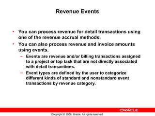Copyright © 2006, Oracle. All rights reserved.
Revenue Events
• You can process revenue for detail transactions using
one of the revenue accrual methods.
• You can also process revenue and invoice amounts
using events.
– Events are revenue and/or billing transactions assigned
to a project or top task that are not directly associated
with detail transactions.
– Event types are defined by the user to categorize
different kinds of standard and nonstandard event
transactions by revenue category.
 