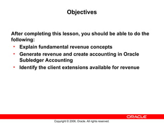 Copyright © 2006, Oracle. All rights reserved.
Objectives
After completing this lesson, you should be able to do the
following:
• Explain fundamental revenue concepts
• Generate revenue and create accounting in Oracle
Subledger Accounting
• Identify the client extensions available for revenue
 