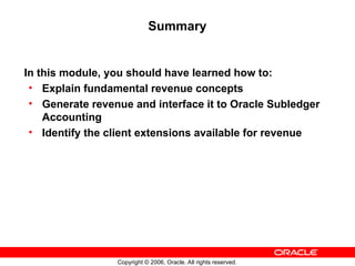 Copyright © 2006, Oracle. All rights reserved.
Summary
In this module, you should have learned how to:
• Explain fundamental revenue concepts
• Generate revenue and interface it to Oracle Subledger
Accounting
• Identify the client extensions available for revenue
 