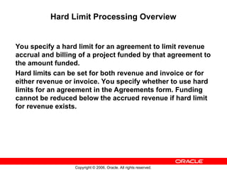 Copyright © 2006, Oracle. All rights reserved.
Hard Limit Processing Overview
You specify a hard limit for an agreement to limit revenue
accrual and billing of a project funded by that agreement to
the amount funded.
Hard limits can be set for both revenue and invoice or for
either revenue or invoice. You specify whether to use hard
limits for an agreement in the Agreements form. Funding
cannot be reduced below the accrued revenue if hard limit
for revenue exists.
 