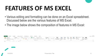 FEATURES OF MS EXCEL
• Various editing and formatting can be done on an Excel spreadsheet.
Discussed below are the various features of MS Excel.
• The image below shows the composition of features in MS Excel:
9/3/20XX Presentation Title 12
 