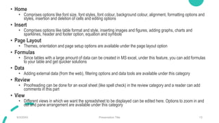 • Home
• Comprises options like font size, font styles, font colour, background colour, alignment, formatting options and
styles, insertion and deletion of cells and editing options
• Insert
• Comprises options like table format and style, inserting images and figures, adding graphs, charts and
sparklines, header and footer option, equation and symbols
• Page Layout
• Themes, orientation and page setup options are available under the page layout option
• Formulas
• Since tables with a large amount of data can be created in MS excel, under this feature, you can add formulas
to your table and get quicker solutions
• Data
• Adding external data (from the web), filtering options and data tools are available under this category
• Review
• Proofreading can be done for an excel sheet (like spell check) in the review category and a reader can add
comments in this part
• View
• Different views in which we want the spreadsheet to be displayed can be edited here. Options to zoom in and
out and pane arrangement are available under this category
9/3/20XX Presentation Title 13
 
