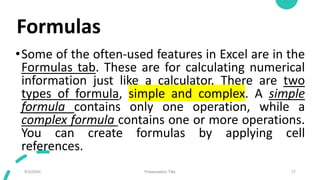 Formulas
•Some of the often-used features in Excel are in the
Formulas tab. These are for calculating numerical
information just like a calculator. There are two
types of formula, simple and complex. A simple
formula contains only one operation, while a
complex formula contains one or more operations.
You can create formulas by applying cell
references.
9/3/20XX Presentation Title 17
 