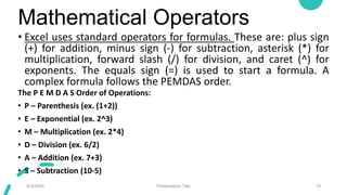 Mathematical Operators
• Excel uses standard operators for formulas. These are: plus sign
(+) for addition, minus sign (-) for subtraction, asterisk (*) for
multiplication, forward slash (/) for division, and caret (^) for
exponents. The equals sign (=) is used to start a formula. A
complex formula follows the PEMDAS order.
The P E M D A S Order of Operations:
• P – Parenthesis (ex. (1+2))
• E – Exponential (ex. 2^3)
• M – Multiplication (ex. 2*4)
• D – Division (ex. 6/2)
• A – Addition (ex. 7+3)
• S – Subtraction (10-5)
9/3/20XX Presentation Title 19
 