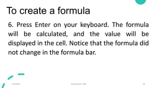 To create a formula
6. Press Enter on your keyboard. The formula
will be calculated, and the value will be
displayed in the cell. Notice that the formula did
not change in the formula bar.
9/3/20XX Presentation Title 26
 