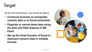 Target:
By the end of this lesson, you should be able to:
• Construct formulas to manipulate
numeric data in an Excel worksheet
• Organize or narrow down data using
the Sort and Filter features in MS
Excel
• Set up the Chart function of Excel to
represent numeric data in multiple
formats
9/3/20XX Presentation Title 3
 