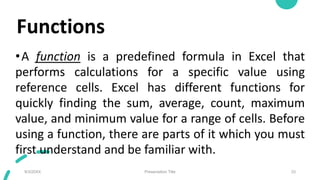 Functions
•A function is a predefined formula in Excel that
performs calculations for a specific value using
reference cells. Excel has different functions for
quickly finding the sum, average, count, maximum
value, and minimum value for a range of cells. Before
using a function, there are parts of it which you must
first understand and be familiar with.
9/3/20XX Presentation Title 33
 