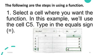 The following are the steps in using a function.
1. Select a cell where you want the
function. In this example, we’ll use
the cell C5. Type in the equals sign
(=).
9/3/20XX Presentation Title 36
 