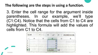 The following are the steps in using a function.
3. Enter the cell range for the argument inside
parentheses. In our example, we’ll type
(C1:C4). Notice that the cells from C1 to C4 are
highlighted. This formula will add the values of
cells from C1 to C4.
9/3/20XX Presentation Title 38
 