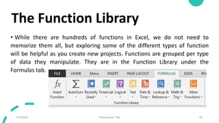 The Function Library
• While there are hundreds of functions in Excel, we do not need to
memorize them all, but exploring some of the different types of function
will be helpful as you create new projects. Functions are grouped per type
of data they manipulate. They are in the Function Library under the
Formulas tab.
9/3/20XX Presentation Title 43
 