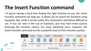 The Insert Function command
• If you're having a hard time finding the right function to use, the Insert
Function command can help you. It allows you to search for functions using
keywords. But, while it can be useful, this command is sometimes difficult to
use. If you are new in the use of functions, you may have more success
browsing the Function Library. For more advanced users, however, the
Insert Function command can be a powerful way to find a function quickly.
9/3/20XX Presentation Title 44
 