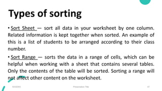 Types of sorting
• Sort Sheet — sort all data in your worksheet by one column.
Related information is kept together when sorted. An example of
this is a list of students to be arranged according to their class
number.
• Sort Range — sorts the data in a range of cells, which can be
helpful when working with a sheet that contains several tables.
Only the contents of the table will be sorted. Sorting a range will
not affect other content on the worksheet.
9/3/20XX Presentation Title 47
 
