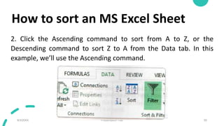 How to sort an MS Excel Sheet
2. Click the Ascending command to sort from A to Z, or the
Descending command to sort Z to A from the Data tab. In this
example, we’ll use the Ascending command.
9/3/20XX Presentation Title 50
 