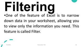 Filtering
•One of the feature of Excel is to narrow
down data in your worksheet, allowing you
to view only the information you need. This
feature is called Filter.
9/3/20XX Presentation Title 58
 