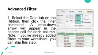 Advanced Filter
1. Select the Data tab on the
Ribbon, then click the Filter
command. A drop-down
arrow will appear in the
header cell for each column.
Note: If you've already added
filters to your worksheet, you
can skip this step.
9/3/20XX Presentation Title 69
 