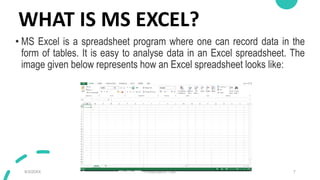 WHAT IS MS EXCEL?
• MS Excel is a spreadsheet program where one can record data in the
form of tables. It is easy to analyse data in an Excel spreadsheet. The
image given below represents how an Excel spreadsheet looks like:
9/3/20XX Presentation Title 7
 