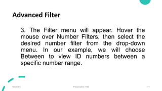 Advanced Filter
3. The Filter menu will appear. Hover the
mouse over Number Filters, then select the
desired number filter from the drop-down
menu. In our example, we will choose
Between to view ID numbers between a
specific number range.
9/3/20XX Presentation Title 71
 
