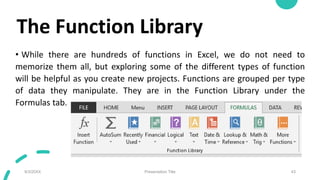 The Function Library
• While there are hundreds of functions in Excel, we do not need to
memorize them all, but exploring ...