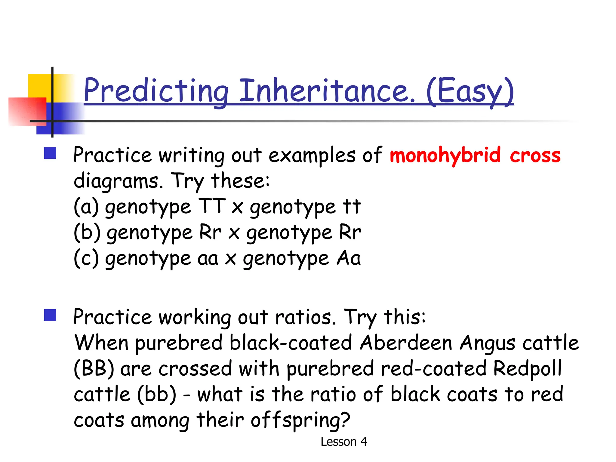 Predicting Inheritance. (Easy) Practice writing out examples of  monohybrid cross  diagrams. Try these:  (a) genotype TT x genotype tt (b) genotype Rr x genotype Rr (c) genotype aa x genotype Aa Practice working out ratios. Try this:  When purebred black-coated Aberdeen Angus cattle (BB) are crossed with purebred red-coated Redpoll cattle (bb) - what is the ratio of black coats to red coats among their offspring? 