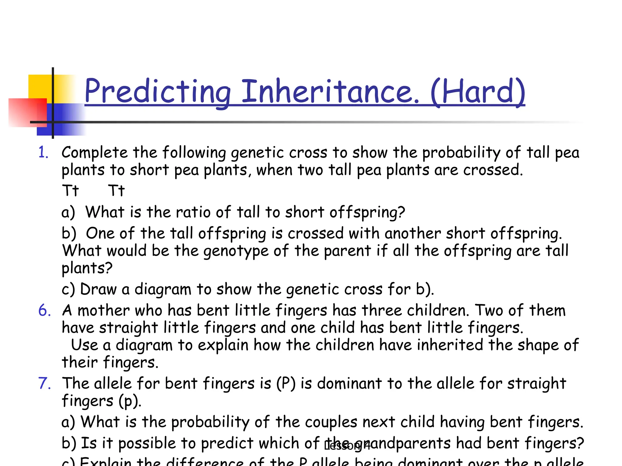 Predicting Inheritance. (Hard) Complete the following genetic cross to show the probability of tall pea plants to short pea plants, when two tall pea plants are crossed. Tt  Tt a)  What is the ratio of tall to short offspring? b)  One of the tall offspring is crossed with another short offspring. What would be the genotype of the parent if all the offspring are tall plants? c) Draw a diagram to show the genetic cross for b). A mother who has bent little fingers has three children. Two of them have straight little fingers and one child has bent little fingers.  Use a diagram to explain how the children have inherited the shape of their fingers.  The allele for bent fingers is (P) is dominant to the allele for straight fingers (p). a) What is the probability of the couples next child having bent fingers. b) Is it possible to predict which of the grandparents had bent fingers? c) Explain the difference of the P allele being dominant over the p allele. 
