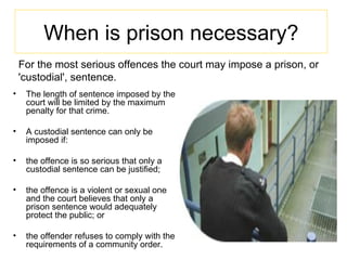 For the most serious offences the court may impose a prison, or 'custodial', sentence. The length of sentence imposed by the court will be limited by the maximum penalty for that crime. A custodial sentence can only be imposed if: the offence is so serious that only a custodial sentence can be justified;  the offence is a violent or sexual one and the court believes that only a prison sentence would adequately protect the public; or  the offender refuses to comply with the requirements of a community order. When is prison necessary? 