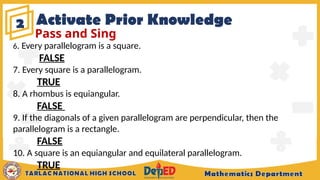 Activate Prior Knowledge
2
Pass and Sing
6. Every parallelogram is a square.
FALSE
7. Every square is a parallelogram.
TRUE
8. A rhombus is equiangular.
FALSE
9. If the diagonals of a given parallelogram are perpendicular, then the
parallelogram is a rectangle.
FALSE
10. A square is an equiangular and equilateral parallelogram.
TRUE
 