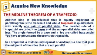 Acquire New Knowledge
2
Another kind of quadrilateral that is equally important as
parallelogram is the trapezoid and kite. A trapezoid is quadrilateral
with exactly one pair of parallel sides. The parallel side of a
trapezoid are called the bases and the non-parallel sides are called
legs. The angle formed by a base and a leg are called base angle.
You have to prove some theorems on trapezoids.
In a trapezoid, a midline (midsegment or median) is a line that joins
the midpoint of the sides that are not parallel
THE MIDLINE THEOREM OF A TRAPEZOID
 