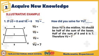 Acquire New Knowledge
2
ILLUSTRATIVE EXAMPLE
1. If LO = 8 and VE = 6 YU = __ How did you solve for YU?______
Since YU is the midline, YU should
be half of the sum of the bases.
Half of the sum of 8 and 6 is 7.
Therefore YU = 7
YU =
E V
U
O
L
Y ?
8
YU =
YU =
YU = 7
6
 