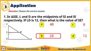 Application
3
a 48
24
6
12
b
c
d
Direction: Choose the correct answer.
E
D
1. In SIE, L and D are the midpoints of SI and IE
∆
respectively. If LD is 12, then what is the value of SE?
I
S
L
 