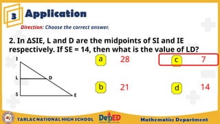 Application
3
a 28
21
7
14
b
c
d
Direction: Choose the correct answer.
E
D
2. In SIE, L and D are the midpoints of SI and IE
∆
respectively. If SE = 14, then what is the value of LD?
I
S
L
 