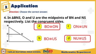 Application
3
a BO ON
≅
b
c
d
Direction: Choose the correct answer.
S
U
4. In BNS, O and U are the midpoints of BN and NS
∆
respectively. List the congruent sides.
N
B
O
BO US
≅
ON UN
≅
NU US
≅
 