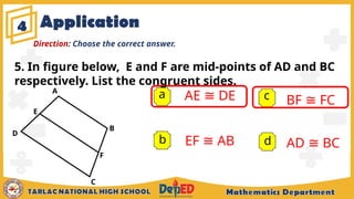 4
a AE ≅ DE
EF ≅ AB
BF ≅ FC
AD ≅ BC
b
c
d
Direction: Choose the correct answer.
5. In figure below, E and F are mid-points of AD and BC
respectively. List the congruent sides.
A
B
C
D
F
E
Application
 
