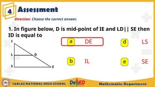Assessment
4
a DE
IL
LS
SE
b
d
e
Direction: Choose the correct answer.
E
D
1. In figure below, D is mid-point of IE and LD|| SE then
ID is equal to
I
S
L
 