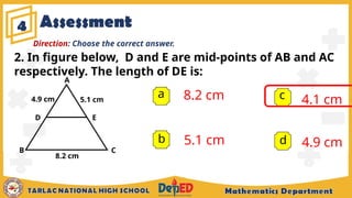 Assessment
4
a 8.2 cm
5.1 cm
4.1 cm
4.9 cm
b
c
d
Direction: Choose the correct answer.
2. In figure below, D and E are mid-points of AB and AC
respectively. The length of DE is:
A
B C
D E
4.9 cm 5.1 cm
8.2 cm
 
