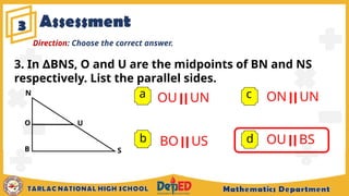 3
a OU | | UN
b
c
d
Direction: Choose the correct answer.
S
U
3. In BNS, O and U are the midpoints of BN and NS
∆
respectively. List the parallel sides.
N
B
O
BO | | US
ON | | UN
OU | | BS
Assessment
 