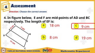 Assessment
4
a 18 cm
8 cm
9 cm
19 cm
b
c
d
Direction: Choose the correct answer.
4. In figure below, E and F are mid-points of AD and BC
respectively. The length of EF is:
A
B
C
D
F
7 cm
11 cm
E
4
cm
 