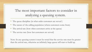 The most important factors to consider in
analyzing a queuing system.
• The queue discipline (in what order customers are served )
• The nature of the calling population (where customers come from)
• The arrival rate (how often customers arrive at the queue)
• The service rate (how fast customers are served)
Note: In any queuing system it must be noted that the service rate must be greater
than the arrival rate, otherwise an infinitely large queue will start to build up.
 