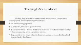 The Single-Server Model
The Fast Shop Market checkout counter is an example of a single-server
queuing system with the following characteristics:
• An infinite calling population
• A first-come, first-served queue discipline
• Poisson arrival rate – Poisson distribution in statistics is used to model the number
of events occurring within a given time interval.
• Exponential service times- Like arrival rate, service time is assumed to be defined
by a probability distribution.
 