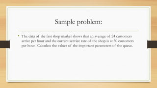Sample problem:
• The data of the fast shop market shows that an average of 24 customers
arrive per hour and the current service rate of the shop is at 30 customers
per hour. Calculate the values of the important parameters of the queue.
 