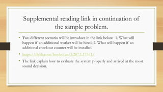Supplemental reading link in continuation of
the sample problem.
• Two different scenario will be introduce in the link below. 1. What will
happen if an additional worker will be hired, 2. What will happen if an
additional checkout counter will be installed.
• https://flylib.com/books/en/3.287.1.173/1/
• The link explain how to evaluate the system properly and arrived at the most
sound decision.
 