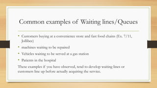 Common examples of Waiting lines/Queues
• Customers buying at a convenience store and fast food chains (Ex. 7/11,
Jollibee)
• machines waiting to be repaired
• Vehicles waiting to be served at a gas station
• Patients in the hospital
These examples if you have observed, tend to develop waiting lines or
customers line up before actually acquiring the service.
 