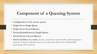 Component of a Queuing System
• Configuration of the service system
• Single Server Single Queue
• Single Server Several Queues
• Several (Parallel) Servers Single Queue
• Several Servers Several Queues
• Service facilities in a series In this, a customer enters the first station and gets a
portion of service and then moves on to the next station. (Ex. National ID
processing, LTO services)
 