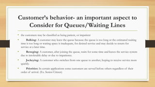 Customer’s behavior- an important aspect to
Consider for Queues/Waiting Lines
• the customers may be classified as being patient, or impatient
• Balking: A customer may leave the queue because the queue is too long or the estimated waiting
time is too long or waiting space is inadequate, for desired service and may decide to return for
service at a later time.
• Reneging: A customer, after joining the queue, waits for some time and leaves the service system
due to intolerable delay or due to impatience.
• Jockeying: A customer who switches from one queue to another, hoping to receive service more
quickly.
• Priorities: In certain applications some customers are served before others regardless of their
order of arrival. (Ex. Senior Citizen)
 