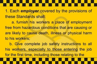 1. Each employer covered by the provisions of
these Standards shall:
a. furnish his workers a place of employment
free from hazardous conditions that are causing or
are likely to cause death, illness or physical harm
to his workers;
b. Give complete job safety instructions to all
his workers, especially to those entering the job
for the first time, including those relating to the
 