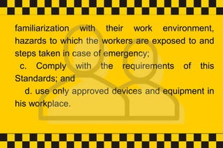 familiarization with their work environment,
hazards to which the workers are exposed to and
steps taken in case of emergency;
c. Comply with the requirements of this
Standards; and
d. use only approved devices and equipment in
his workplace.
 