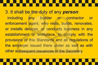 3. It shall be the duty of any person:
including any builder or contractor or
enforcement agent, who visits, builds, renovates,
or installs devices, or conducts business in any
establishment or workplace, to comply with the
provisions of this Standards and all regulations of
the employer issued there under as well as with
other subsequent issuances of the Secretary.
 