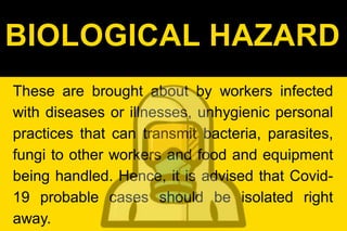 BIOLOGICAL HAZARD
These are brought about by workers infected
with diseases or illnesses, unhygienic personal
practices that can transmit bacteria, parasites,
fungi to other workers and food and equipment
being handled. Hence, it is advised that Covid-
19 probable cases should be isolated right
away.
 