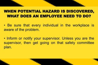 WHEN POTENTIAL HAZARD IS DISCOVERED,
WHAT DOES AN EMPLOYEE NEED TO DO?
• Be sure that every individual in the workplace is
aware of the problem.
• Inform or notify your supervisor. Unless you are the
supervisor, then get going on that safety committee
plan.
 